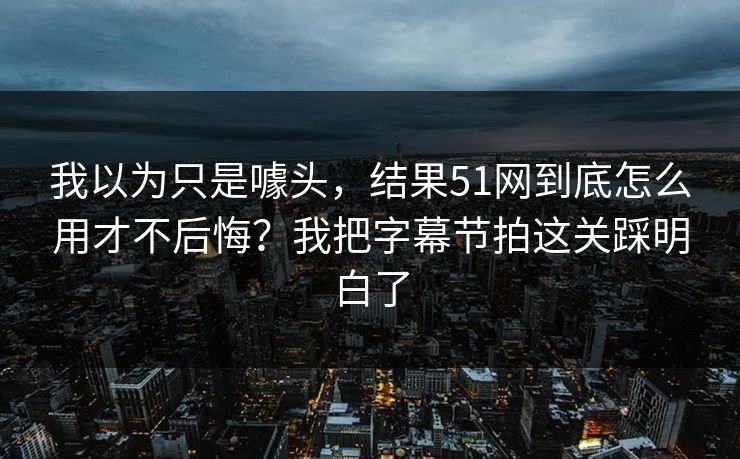 我以为只是噱头，结果51网到底怎么用才不后悔？我把字幕节拍这关踩明白了