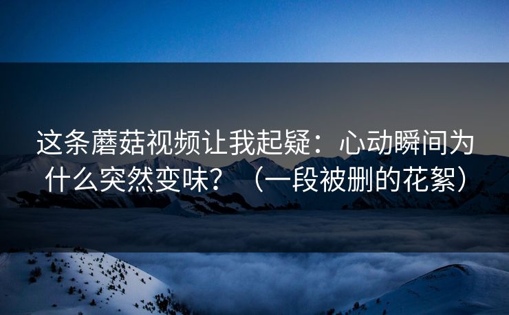 这条蘑菇视频让我起疑：心动瞬间为什么突然变味？（一段被删的花絮）
