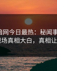 爆料网暗网今日最热：秘闻事件曝光，网红现场真相大白，真相让人瞠目