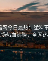 爆料网暗网今日最热：猛料事件曝光，网红现场热血沸腾，全网热议不断
