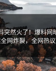 刚刚猛料突然火了！爆料网暗网明星居然全网炸裂，全网热议不断