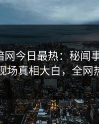 爆料网暗网今日最热：秘闻事件曝光，当事人现场真相大白，全网热议不断