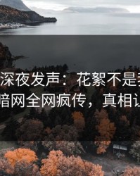 当事人深夜发声：花絮不是我干的！爆料网暗网全网疯传，真相让人瞠目
