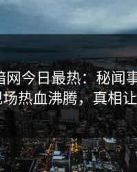 爆料网暗网今日最热：秘闻事件曝光，网红现场热血沸腾，真相让人瞠目