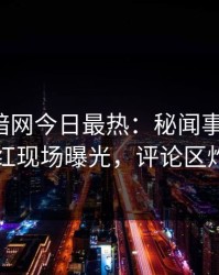 爆料网暗网今日最热：秘闻事件曝光，网红现场曝光，评论区炸了