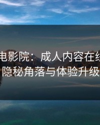 解锁97电影院：成人内容在线观影的隐秘角落与体验升级