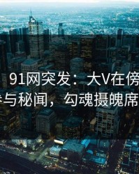 【爆料】91网突发：大V在傍晚时刻被曝曾参与秘闻，勾魂摄魄席卷全网