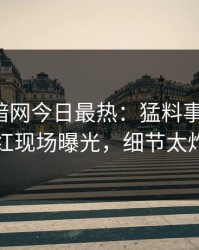 爆料网暗网今日最热：猛料事件曝光，网红现场曝光，细节太炸裂