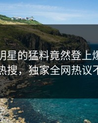 探秘！明星的猛料竟然登上爆料网暗网热搜，独家全网热议不断