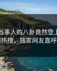 点击！当事人的八卦竟然登上爆料网暗网热搜，独家网友直呼过瘾