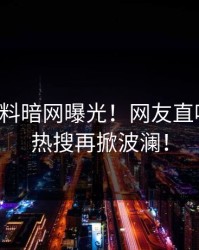 明星爆料暗网曝光！网友直呼过瘾，热搜再掀波澜！