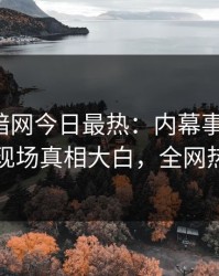 爆料网暗网今日最热：内幕事件曝光，圈内人现场真相大白，全网热议不断