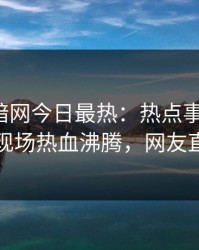 爆料网暗网今日最热：热点事件曝光，圈内人现场热血沸腾，网友直呼过瘾