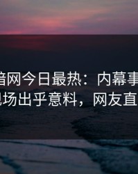 爆料网暗网今日最热：内幕事件曝光，明星现场出乎意料，网友直呼过瘾