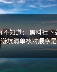 不写你真不知道： 黑料社下载吃瓜爆料的避坑清单核对顺序是这样