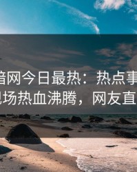 爆料网暗网今日最热：热点事件曝光，明星现场热血沸腾，网友直呼过瘾
