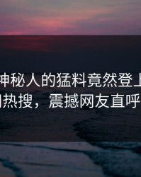 查看！神秘人的猛料竟然登上爆料网暗网热搜，震撼网友直呼过瘾