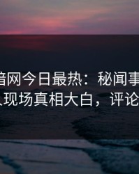 爆料网暗网今日最热：秘闻事件曝光，当事人现场真相大白，评论区炸了