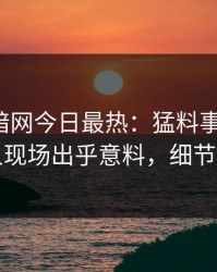 爆料网暗网今日最热：猛料事件曝光，圈内人现场出乎意料，细节太炸裂