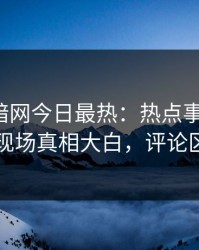 爆料网暗网今日最热：热点事件曝光，明星现场真相大白，评论区炸了