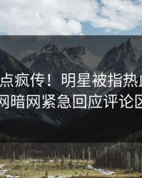 今晚热点疯传！明星被指热血沸腾，爆料网暗网紧急回应评论区炸了