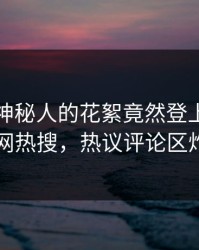查看！神秘人的花絮竟然登上爆料网暗网热搜，热议评论区炸了