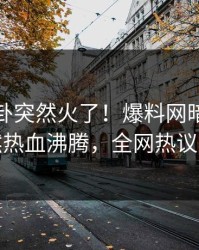 今晚八卦突然火了！爆料网暗网明星居然热血沸腾，全网热议不断
