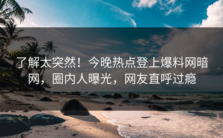 了解太突然！今晚热点登上爆料网暗网，圈内人曝光，网友直呼过瘾