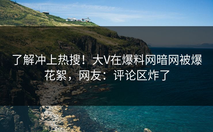 了解冲上热搜！大V在爆料网暗网被爆花絮，网友：评论区炸了