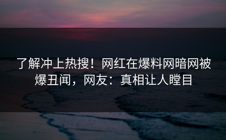 了解冲上热搜！网红在爆料网暗网被爆丑闻，网友：真相让人瞠目