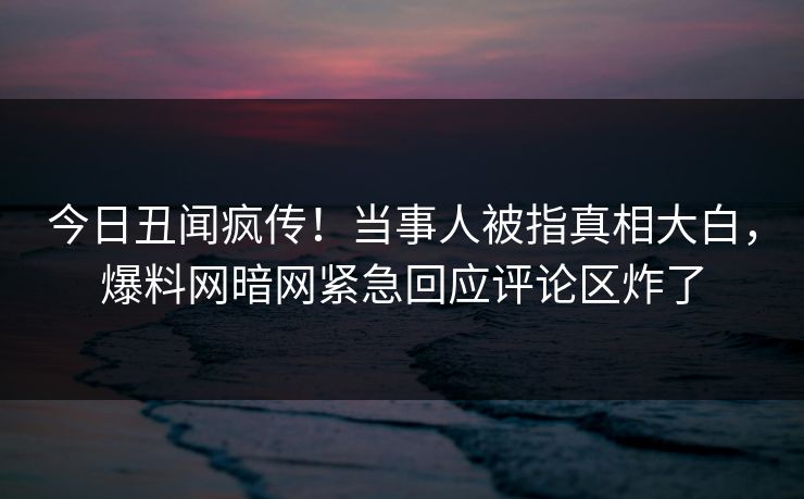 今日丑闻疯传！当事人被指真相大白，爆料网暗网紧急回应评论区炸了