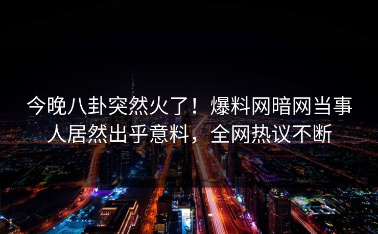 今晚八卦突然火了！爆料网暗网当事人居然出乎意料，全网热议不断
