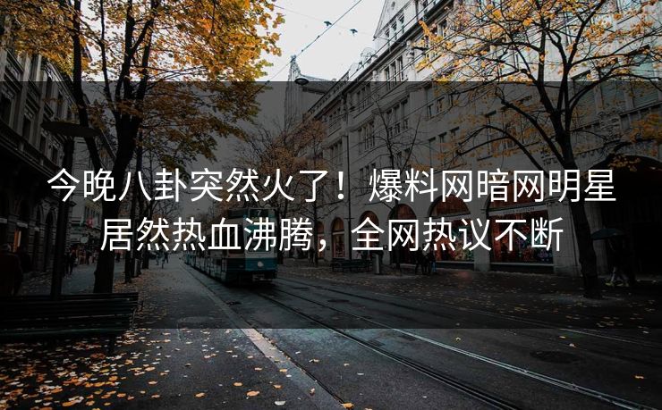 今晚八卦突然火了！爆料网暗网明星居然热血沸腾，全网热议不断