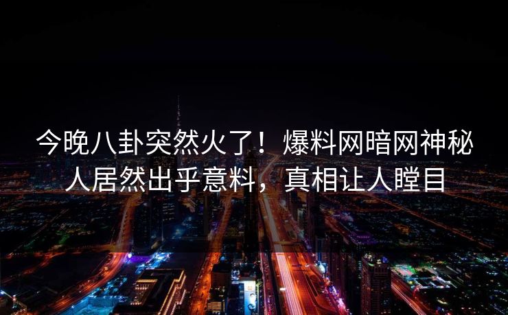 今晚八卦突然火了！爆料网暗网神秘人居然出乎意料，真相让人瞠目