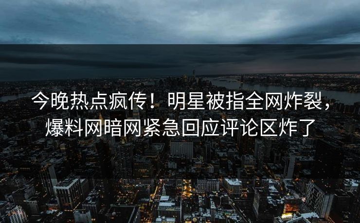 今晚热点疯传！明星被指全网炸裂，爆料网暗网紧急回应评论区炸了