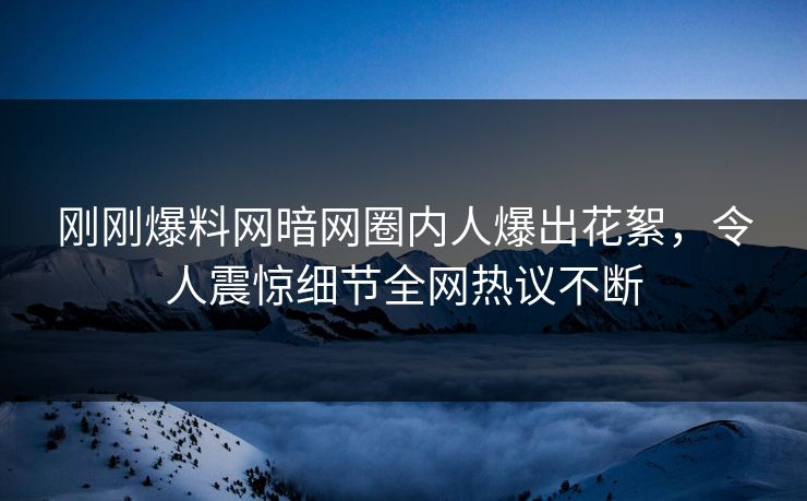 刚刚爆料网暗网圈内人爆出花絮，令人震惊细节全网热议不断