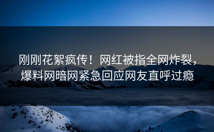 刚刚花絮疯传！网红被指全网炸裂，爆料网暗网紧急回应网友直呼过瘾