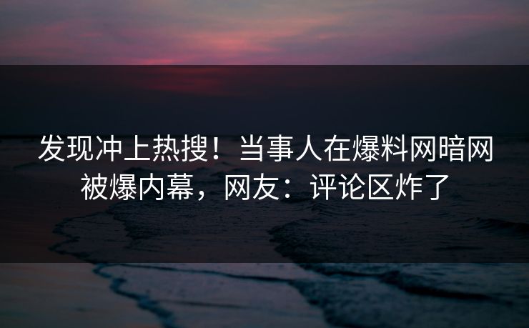 发现冲上热搜！当事人在爆料网暗网被爆内幕，网友：评论区炸了