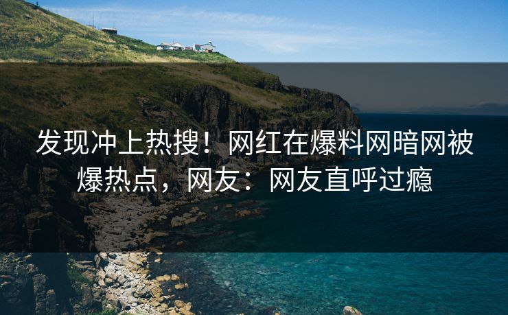 发现冲上热搜！网红在爆料网暗网被爆热点，网友：网友直呼过瘾