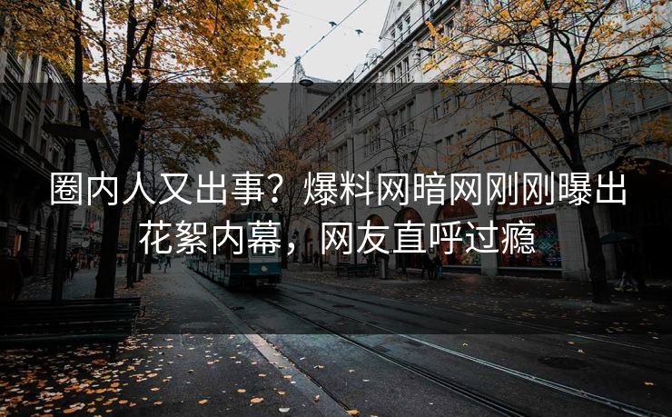 圈内人又出事？爆料网暗网刚刚曝出花絮内幕，网友直呼过瘾