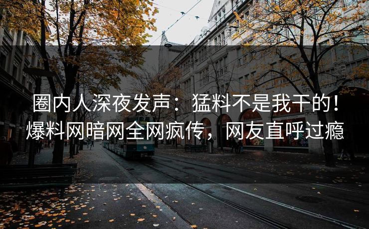 圈内人深夜发声：猛料不是我干的！爆料网暗网全网疯传，网友直呼过瘾