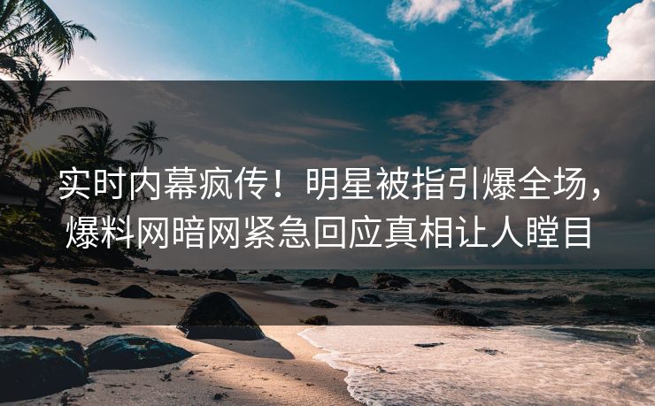 实时内幕疯传！明星被指引爆全场，爆料网暗网紧急回应真相让人瞠目