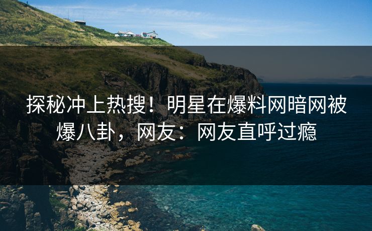 探秘冲上热搜！明星在爆料网暗网被爆八卦，网友：网友直呼过瘾