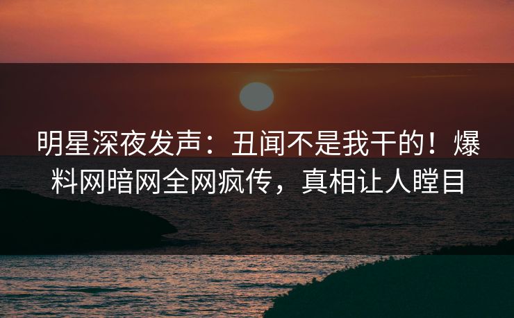 明星深夜发声：丑闻不是我干的！爆料网暗网全网疯传，真相让人瞠目