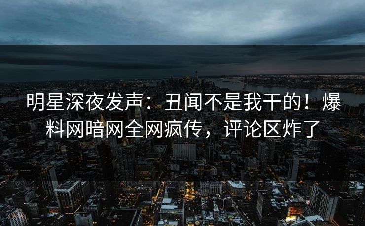 明星深夜发声：丑闻不是我干的！爆料网暗网全网疯传，评论区炸了