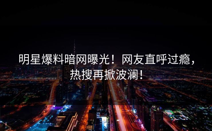 明星爆料暗网曝光！网友直呼过瘾，热搜再掀波澜！