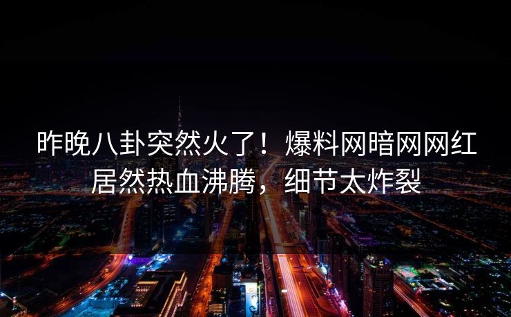 昨晚八卦突然火了！爆料网暗网网红居然热血沸腾，细节太炸裂