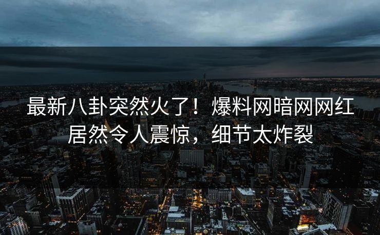 最新八卦突然火了！爆料网暗网网红居然令人震惊，细节太炸裂