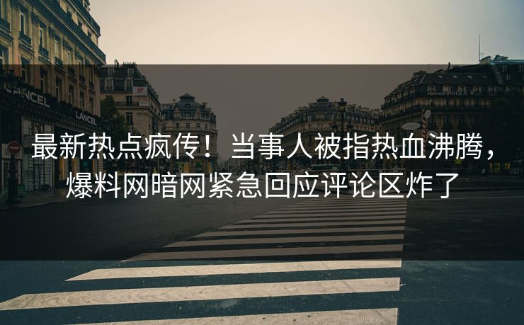 最新热点疯传！当事人被指热血沸腾，爆料网暗网紧急回应评论区炸了