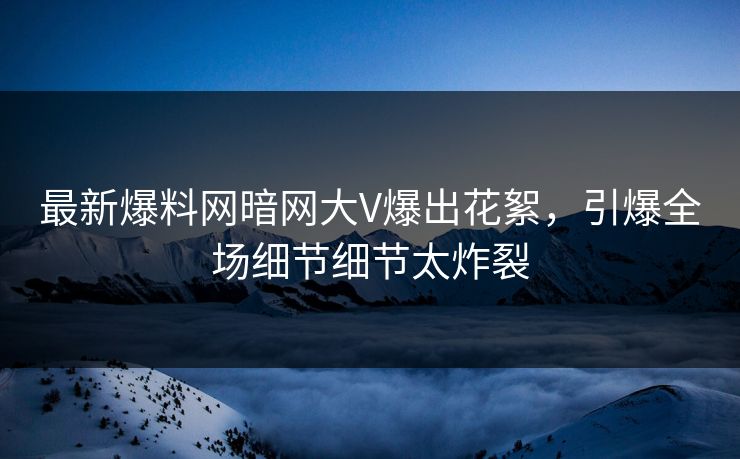 最新爆料网暗网大V爆出花絮，引爆全场细节细节太炸裂